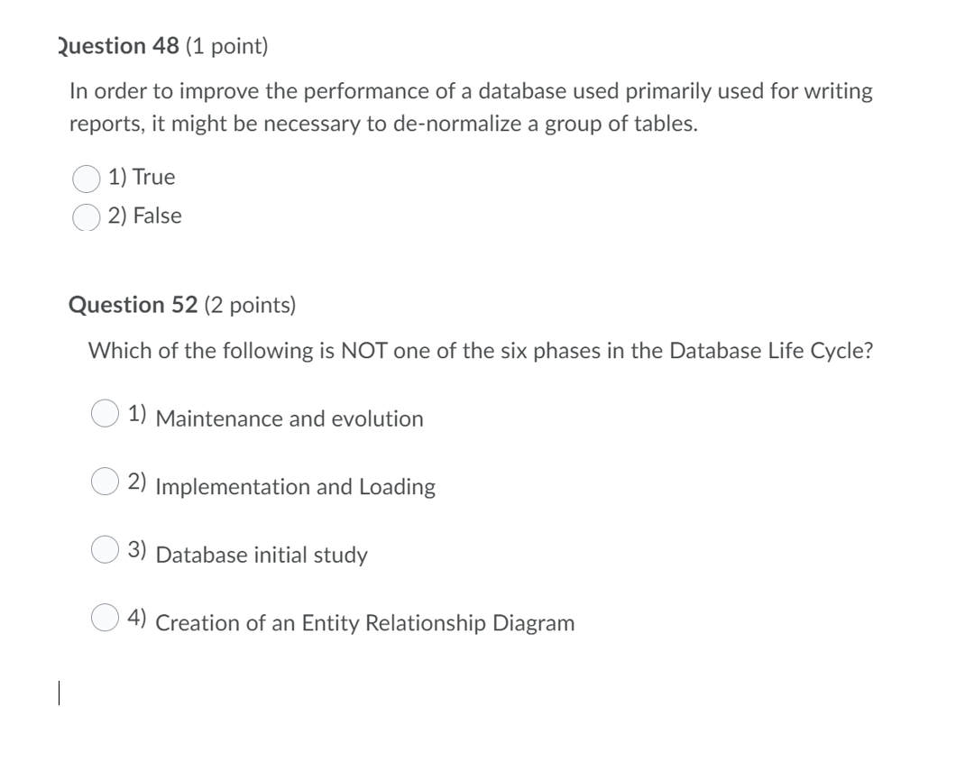 Question 48 (1 point)
In order to improve the performance of a database used primarily used for writing
reports, it might be necessary to de-normalize a group of tables.
1) True
2) False
Question 52 (2 points)
Which of the following is NOT one of the six phases in the Database Life Cycle?
1) Maintenance and evolution
2) Implementation and Loading
3) Database initial study
4) Creation of an Entity Relationship Diagram
