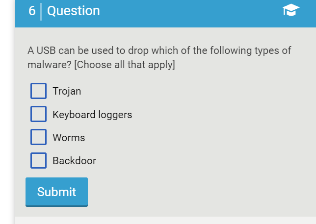 6 Question
A USB can be used to drop which of the following types of
malware? [Choose all that apply]
Trojan
Keyboard loggers
Worms
Backdoor
Submit
