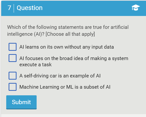 7 Question
Which of the following statements are true for artificial
intelligence (AI)? [Choose all that apply]
Al learns on its own without any input data
Al focuses on the broad idea of making a system
execute a task
A self-driving car is an example of Al
Machine Learning or ML is a subset of Al
Submit
