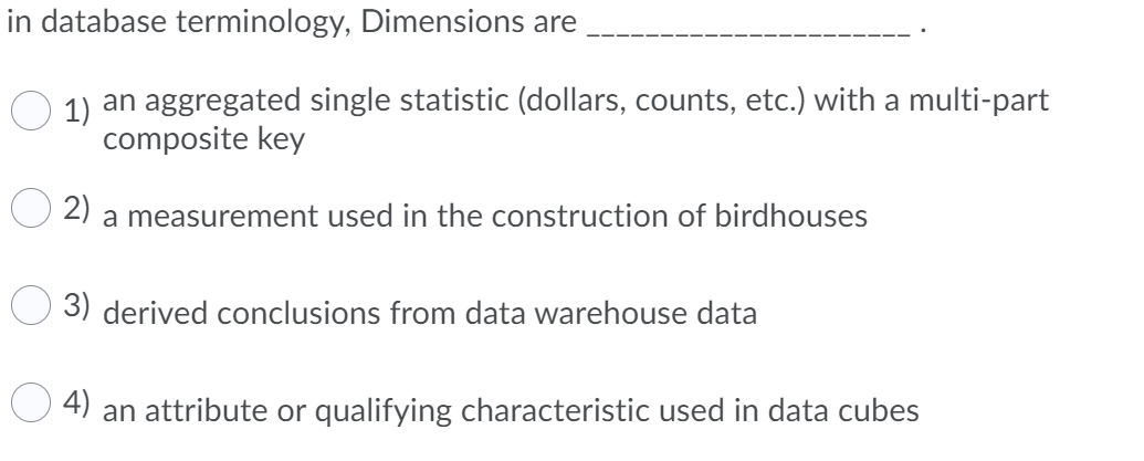 in database terminology, Dimensions are
1) an aggregated single statistic (dollars, counts, etc.) with a multi-part
composite key
2)
a measurement used in the construction of birdhouses
3) derived conclusions from data warehouse data
4)
an attribute or qualifying characteristic used in data cubes
