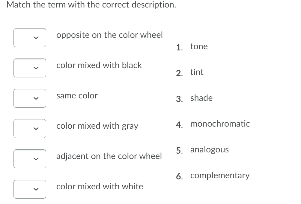 Match the term with the correct description.
opposite on the color wheel
1. tone
color mixed with black
2. tint
same color
3. shade
color mixed with gray
4. monochromatic
5. analogous
adjacent on the color wheel
6. complementary
color mixed with white
>
>
>
>
>
