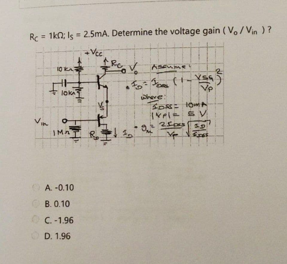 Rc = 1kO; Is = 2.5mA. Determine the voltage gain (Vo/Vin )?
%3D
+Vc.
10 Ka PV
ASEume!
VP
+ loka1
where:
Vin
IMAI Ro
ల
O A. -0.10
O B. 0.10
C. -1.96
O D. 1.96

