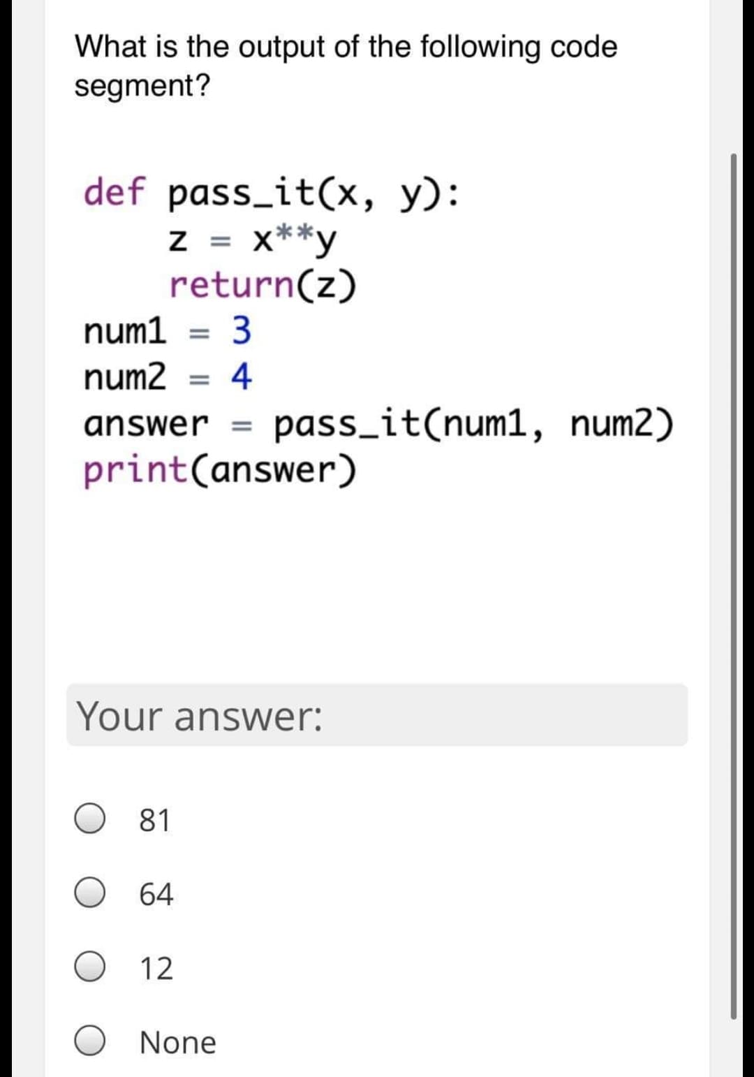 What is the output of the following code
segment?
def pass_it(x, y):
x**y
return(z)
3
num1
num2 = 4
answer
pass_it(num1, num2)
print(answer)
Your answer:
81
O 64
12
O None
