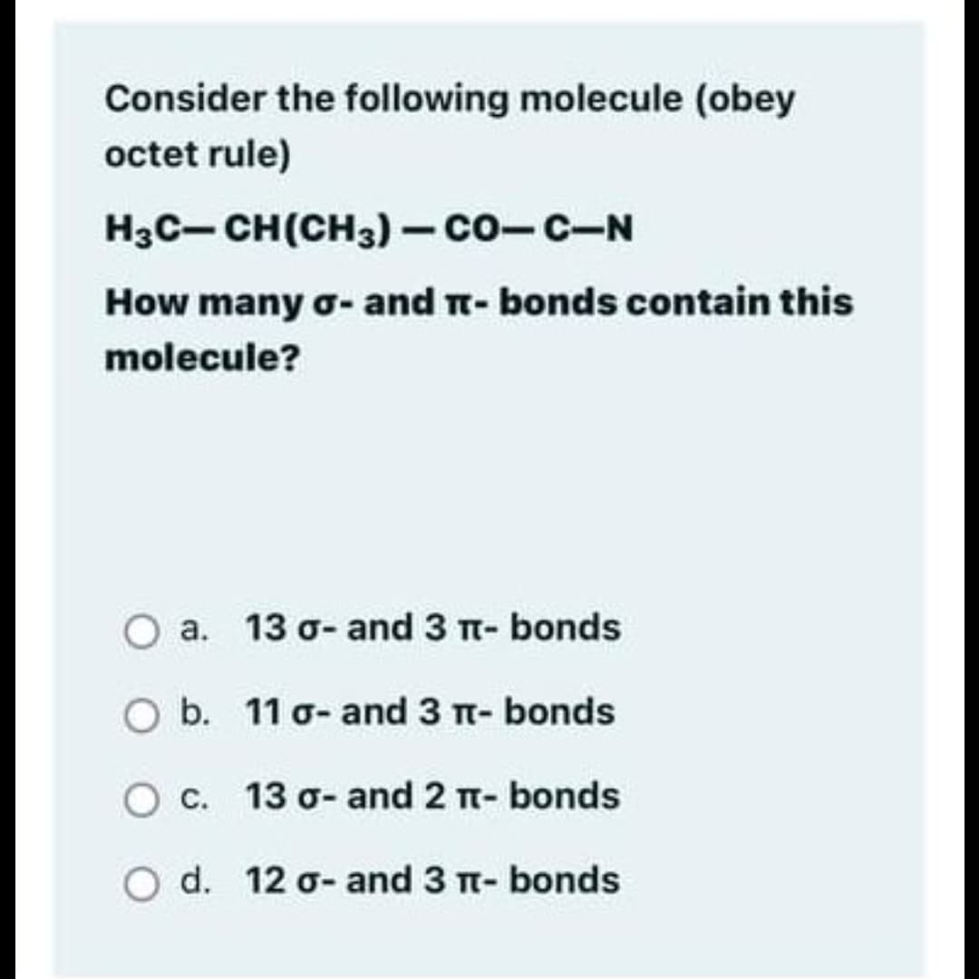 Consider the following molecule (obey
octet rule)
H3C- CH(CH3) - co-c-N
How many o- and T- bonds contain this
molecule?
O a. 13 o- and 3 T- bonds
O b. 11 o- and 3 n- bonds
O c. 13 o- and 2 T- bonds
O d. 12 o- and 3 t- bonds
