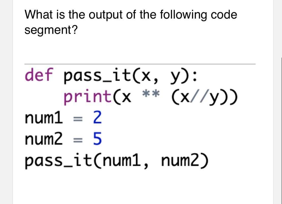 What is the output of the following code
segment?
def pass_it(x, y):
print(x ** (x//y))
num1 = 2
num2 = 5
%3D
pass_it(num1, num2)
