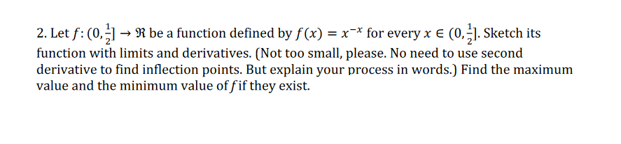 2. Let f: (0,-] → R be a function defined by f(x) = x-* for every x E (0,-]. Sketch its
%3D
function with limits and derivatives. (Not too small, please. No need to use second
derivative to find inflection points. But explain your process in words.) Find the maximum
value and the minimum value of fif they exist.
