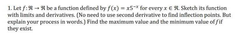1. Let f: R → R be a function defined by f(x) = x5¬* for every x E R. Sketch its function
with limits and derivatives. (No need to use second derivative to find inflection points. But
explain your process in words.) Find the maximum value and the minimum value of fif
they exist.
