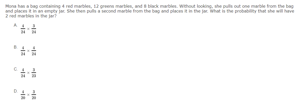 Mona has a bag containing 4 red marbles, 12 greens marbles, and 8 black marbles. Without looking, she pulls out one marble from the bag
and places it in an empty jar. She then pulls a second marble from the bag and places it in the jar. What is the probability that she will have
2 red marbles in the jar?
А. 4
3
24
24
4
4
24
24
C.
4
3
24
23
4
3
20
20
B.
D.
