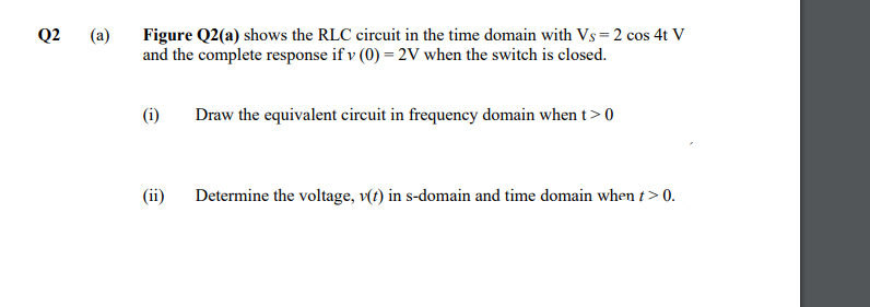 Q2
(a)
Figure Q2(a) shows the RLC circuit in the time domain with Vs= 2 cos 4t V
and the complete response if v (0) = 2V when the switch is closed.
(i)
Draw the equivalent circuit in frequency domain when t> 0
(ii)
Determine the voltage, v(t) in s-domain and time domain when t > 0.
