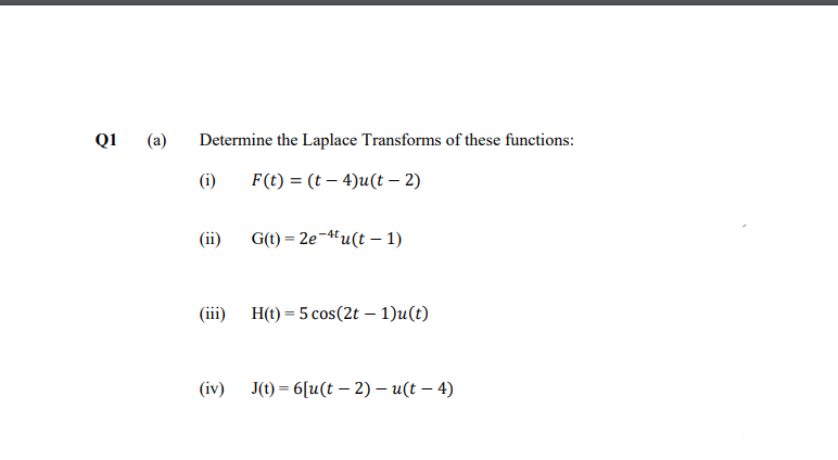 Q1
(а)
Determine the Laplace Transforms of these functions:
(i)
F(t) = (t – 4)u(t – 2)
(iї)
G(t) = 2e-4u(t – 1)
(iї) Н() — 5 соs(2t - 1)u(t)
(iv) J) — 6(u(t — 2) — и(t — 4)
