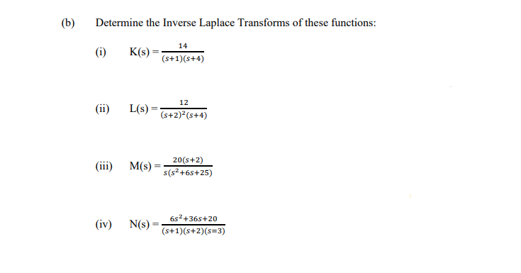 (b)
Determine the Inverse Laplace Transforms of these functions:
14
(i)
K(s)
(s+1)(s+4)
12
(ii)
L(s) =
(s+2) (s+4)
20(s+2)
(iiї) M's) —
s(s²+6s+25)
6s2+36s+20
(iv) N(s) =
(s+1)(s+2)(s=3)
