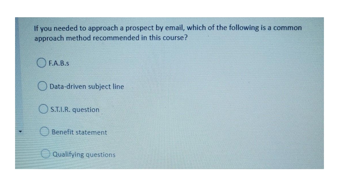 If you needed to approach a prospect by email, which of the following is a common
approach method recommended in this course?
F.A.B.S
Data-driven subject line
O S.T.I.R. question
Benefit statement
O Qualifying questions
