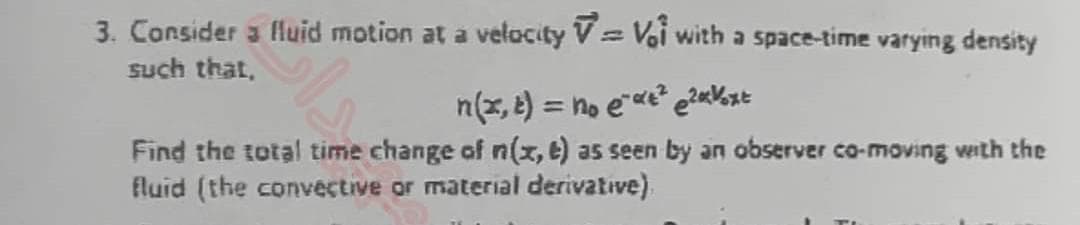 3. Consider a fluid motion at a velocity
Vol with a space-time varying density
such that,
n(x, t) = no eα²²xVoxt
Find the total time change of n(x, e) as seen by an observer co-moving with the
fluid (the convective or material derivative)