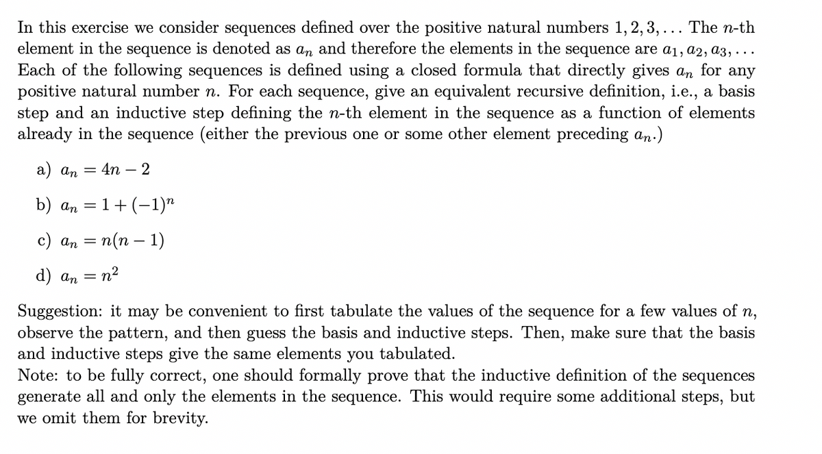 In this exercise we consider sequences defined over the positive natural numbers 1, 2, 3, ... The n-th
element in the sequence is denoted as an and therefore the elements in the sequence are a1, a2, a3, ...
Each of the following sequences is defined using a closed formula that directly gives an for any
positive natural number n. For each sequence, give an equivalent recursive definition, i.e., a basis
step and an inductive step defining the n-th element in the sequence as a function of elements
already in the sequence (either the previous one or some other element preceding an.)
a) an =
4n – 2
b) an = 1+ (-1)"
с) аn 3 п(п — 1)
d) аn — п?
Suggestion: it may be convenient to first tabulate the values of the sequence for a few values of n,
observe the pattern, and then guess the basis and inductive steps. Then, make sure that the basis
and inductive steps give the same elements
Note: to be fully correct, one should formally prove that the inductive definition of the sequences
generate all and only the elements in the sequence. This would require some additional steps, but
we omit them for brevity.
you
tabulated.
