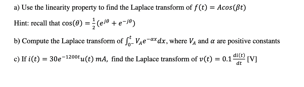 a) Use the linearity property to find the Laplace transform of f (t) = Acos(ßt)
Hint: recall that cos(0) = (eje +e¯j®)
b) Compute the Laplace transform of Vae-ax dx, where VA and a are positive constants
di(t)
c) If i(t) = 30e-1200t,
tu(t) mA, find the Laplace transform of v(t) = 0.1
[V]
dt
