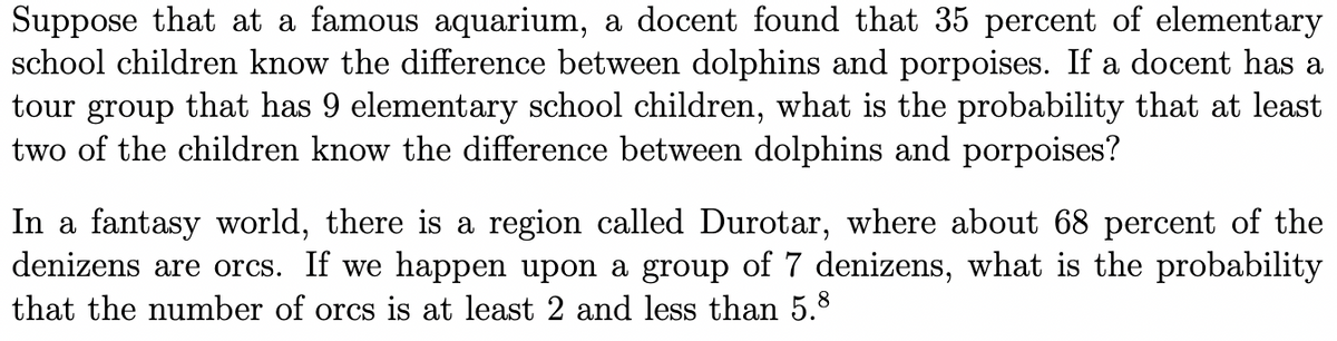Suppose that at a famous aquarium, a docent found that 35 percent of elementary
school children know the difference between dolphins and porpoises. If a docent has a
tour group that has 9 elementary school children, what is the probability that at least
two of the children know the difference between dolphins and porpoises?
In a fantasy world, there is a region called Durotar, where about 68 percent of the
denizens are orcs. If we happen upon a group of 7 denizens, what is the probability
that the number of orcs is at least 2 and less than 5.8
