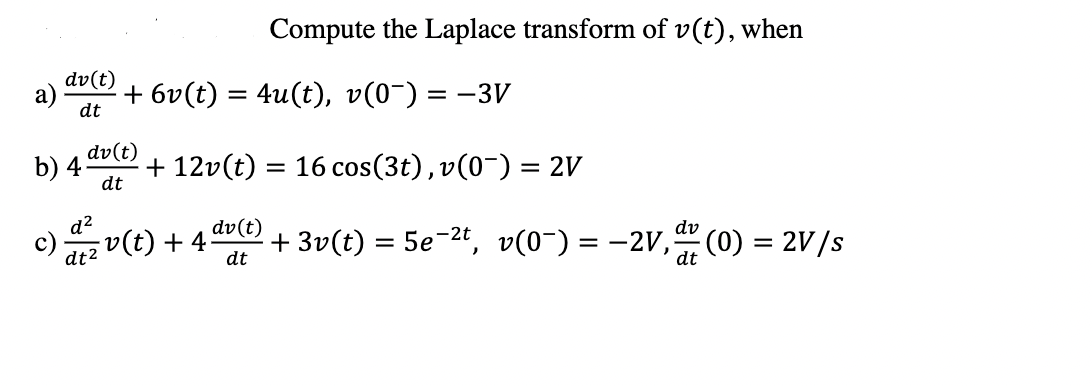 Compute the Laplace transform of v(t), when
dv(t)
a)
dt
+ 6v(t) = 4u(t), v(0-) = -3V
dv(t)
b) 4-
dt
+ 12v(t) = 16 cos(3t), v(0¯) = 2V
d?
(t) + 4
dv(t)
+ 3v(t) = 5e-2t, v(0¯) = -2V, (0) = 2V/s
dv
dt2
dt
dt
