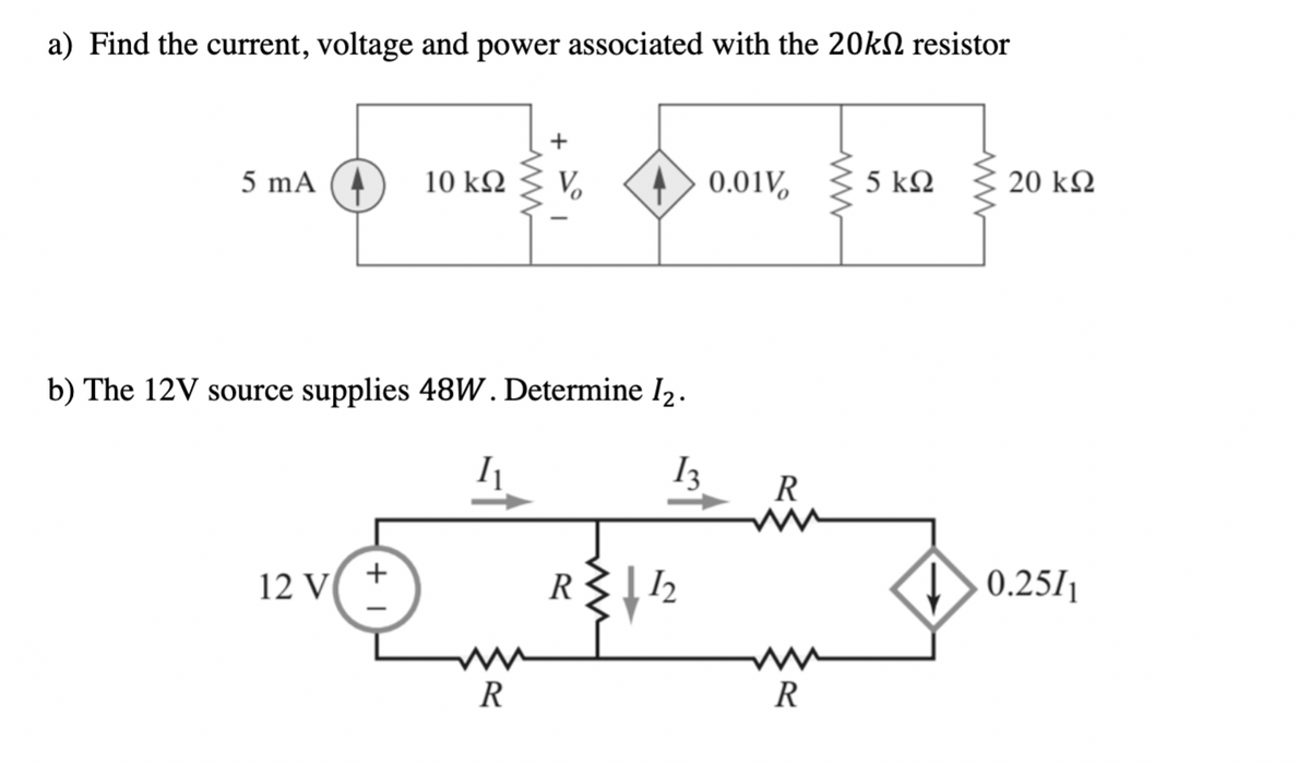 a) Find the current, voltage and power associated with the 20KN resistor
5 mA
10 k2
0.01V,
5 kΩ
20 k2
b) The 12V source supplies 48W. Determine l2.
I3
R
12 V
0.25/1
R
R
