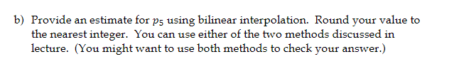 b) Provide an estimate for p5 using bilinear interpolation. Round your value to
the nearest integer. You can use either of the two methods discussed in
lecture. (You might want to use both methods to check your answer.)
