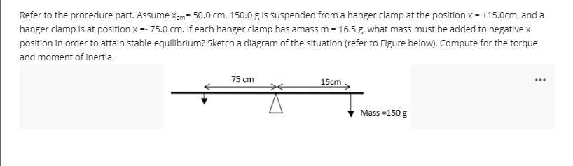 Refer to the procedure part. Assume xem= 50.0 cm, 150.0 g is suspended from a hanger clamp at the position x = +15.0cm, and a
hanger clamp is at position x =- 75.0 cm. If each hanger clamp has amass m = 16.5 g. what mass must be added to negative x
position in order to attain stable equilibrium? Sketch a diagram of the situation (refer to Figure below). Compute for the torque
and moment of inertia.
75 cm
...
15cm
Mass =150 g
