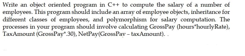 Write an object oriented program in C++ to compute the salary of a number of
employees. This program should include an array of employee objects, inheritance for
different classes of employees, and polymorphism for salary computation. The
processes in your program should involve calculating GrossPay (hours*hourlyRate),
TaxAmount (GrossPay*.30), NetPay(GrossPav - taxAmount). .
