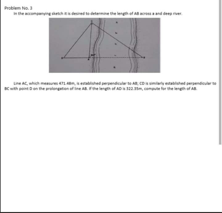 Problem No. 3
In the accompanying sketch it is desired to determine the length of AB across a and deep river.
Line AC, which measures 471.48m, is established perpendicular to AB; CD is similarly established perpendicular to
BC with point D on the prolongation of line AB. If the length of AD is 322.35m, compute for the length of AB.
