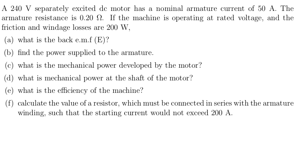 A 240 V separately excited de motor has a nominal armature current of 50 A. The
armature resistance is 0.20 N. If the machine is operating at rated voltage, and the
friction and windage losses are 200 W,
(a) what is the back e.m.f (E)?
(b) find the power supplied to the armature.
(c) what is the mechanical power developed by the motor?
(d) what is mechanical power at the shaft of the motor?
