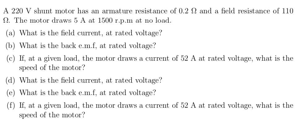 A 220 V shunt motor has an armature resistance of 0.2 N and a field resistance of 110
N. The motor draws 5 A at 1500 r.p.m at no load.
(a) What is the field current, at rated voltage?
(b) What is the back e.m.f, at rated voltage?
(c) If, at a given load, the motor draws a current of 52 A at rated voltage, what is the
speed of the motor?
