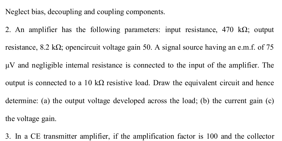 Neglect bias, decoupling and coupling components.
2. An amplifier has the following parameters: input resistance, 470 k2; output
resistance, 8.2 k2; opencircuit voltage gain 50. A signal source having an e.m.f. of 75
uV and negligible internal resistance is connected to the input of the amplifier. The
output is connected to a 10 kQ resistive load. Draw the equivalent circuit and hence
determine: (a) the output voltage developed across the load; (b) the current gain (c)
the voltage gain.
