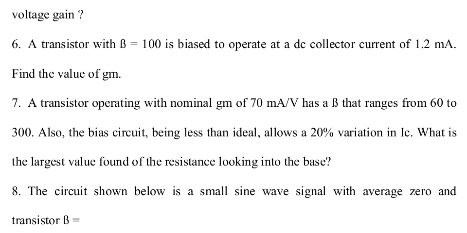 7. A transistor operating with nominal gm of 70 mA/V has a ß that ranges from 60 to
300. Also, the bias circuit, being less than ideal, allows a 20% variation in Ic. What is
the largest value found of the resistance looking into the base?
