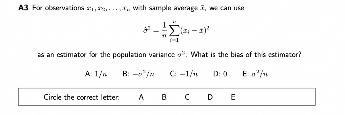A3 For observations 1, 2,
In with sample average , we can use
Circle the correct letter:
ô²
=
n
n
A B
i=1
as an estimator for the population variance o². What is the bias of this estimator?
A: 1/n B: -0²/n C: -1/n
E: 0²/n
(x₁ - x) ²
C
D: 0
D E