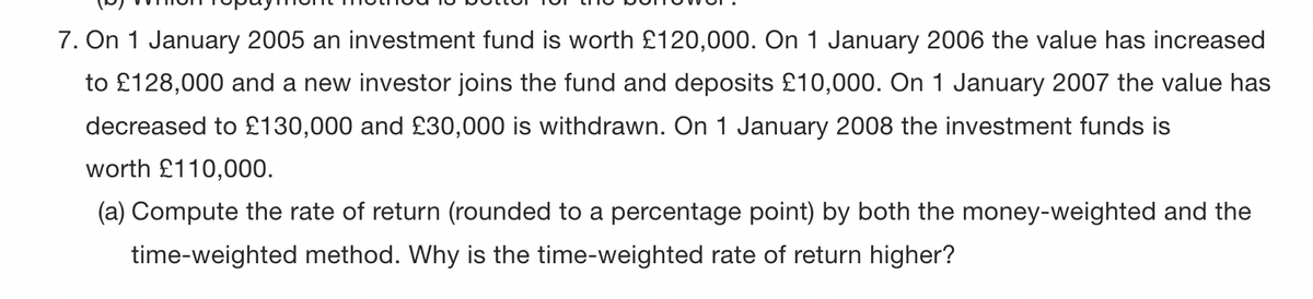 7. On 1 January 2005 an investment fund is worth £120,000. On 1 January 2006 the value has increased
to £128,000 and a new investor joins the fund and deposits £10,000. On 1 January 2007 the value has
decreased to £130,000 and £30,000 is withdrawn. On 1 January 2008 the investment funds is
worth £110,000.
(a) Compute the rate of return (rounded to a percentage point) by both the money-weighted and the
time-weighted method. Why is the time-weighted rate of return higher?