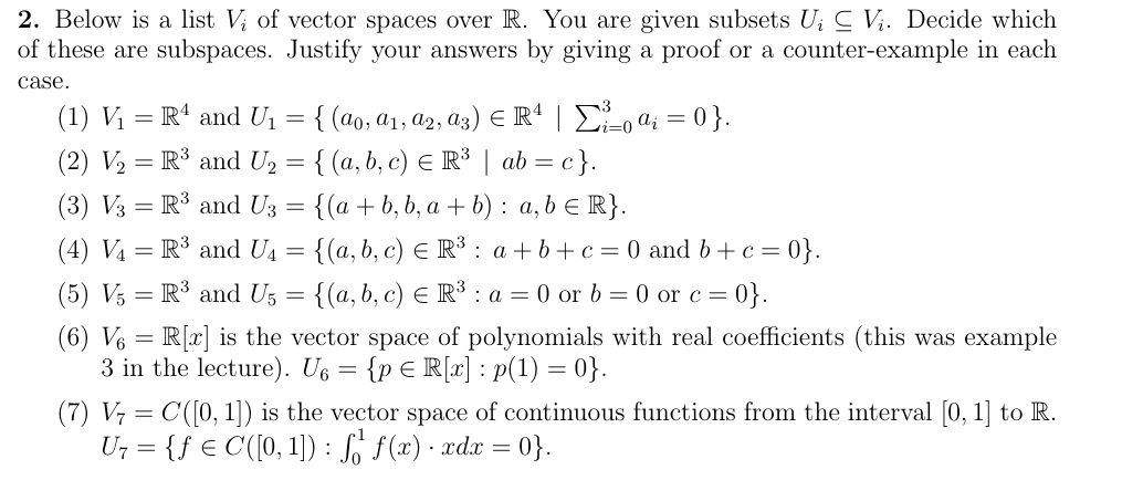 2. Below is a list V₂ of vector spaces over R. You are given subsets U₁ V₁. Decide which
of these are subspaces. Justify your answers by giving a proof or a counter-example in each
case.
(1) V₁ = R¹ and U₁ = { (ao, a₁, A2, A3) € R4 | Σ²_o a; = 0}.
i=0
(2) V₂ = R³ and U₂ = { (a, b, c) € R³ | ab = c }.
(3) V3 R³ and U3 =
{(a + b, b, a+b): a, b ≤ R}.
(4) V₁ = R³ and U₁ = {(a, b, c) € R³: a+b+c= 0 and b + c = 0}.
(5) V5 = R³ and U5 = {(a, b, c) € R³ : a = 0 or b = 0 or c = 0}.
(6) V6 R[x] is the vector space of polynomials with real coefficients (this was example
3 in the lecture). U6 = {p E R[x] : p(1)=0}.
(7) V₂ = C([0, 1]) is the vector space of continuous functions from the interval [0, 1] to R.
U+= {f e C([0, 1]) : fồf(z) - xdz =0}.