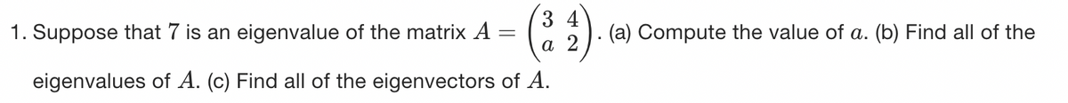 34
a 2
eigenvalues of A. (c) Find all of the eigenvectors of A.
1. Suppose that 7 is an eigenvalue of the matrix A
=
(a) Compute the value of a. (b) Find all of the