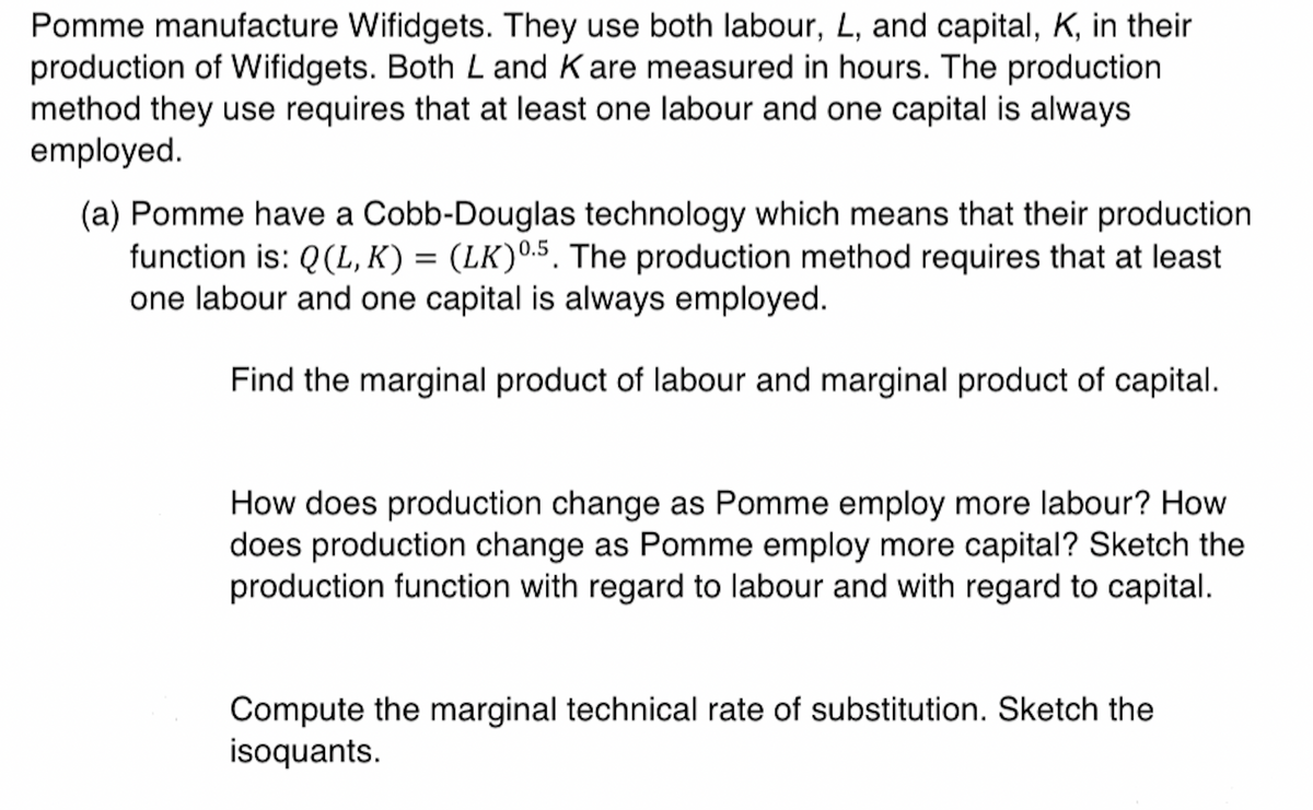 Pomme manufacture Wifidgets. They use both labour, L, and capital, K, in their
production of Wifidgets. Both L and K are measured in hours. The production.
method they use requires that at least one labour and one capital is always
employed.
(a) Pomme have a Cobb-Douglas technology which means that their production
function is: Q(L, K) = (LK) 0.5. The production method requires that at least
one labour and one capital is always employed.
Find the marginal product of labour and marginal product of capital.
How does production change as Pomme employ more labour? How
does production change as Pomme employ more capital? Sketch the
production function with regard to labour and with regard to capital.
Compute the marginal technical rate of substitution. Sketch the
isoquants.
