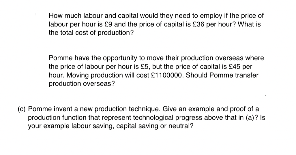 How much labour and capital would they need to employ if the price of
labour per hour is £9 and the price of capital is £36 per hour? What is
the total cost of production?
Pomme have the opportunity to move their production overseas where
the price of labour per hour is £5, but the price of capital is £45 per
hour. Moving production will cost £1100000. Should Pomme transfer
production overseas?
(c) Pomme invent a new production technique. Give an example and proof of a
production function that represent technological progress above that in (a)? Is
your example labour saving, capital saving or neutral?