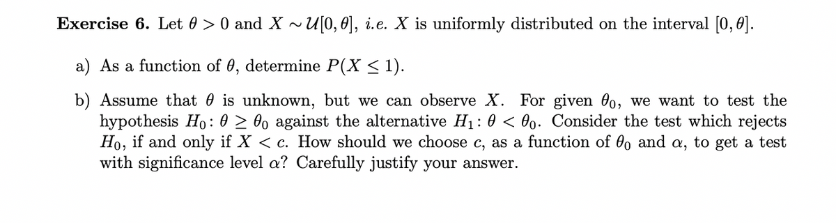 Exercise 6. Let 0> 0 and X~U[0,0], i.e. X is uniformly distributed on the interval [0,0].
a) As a function of 0, determine P(X ≤ 1).
b) Assume that is unknown, but we can observe X. For given 0o, we want to test the
hypothesis Ho: 0 ≥ 00 against the alternative H₁: 0 < 0o. Consider the test which rejects
Ho, if and only if X < c. How should we choose c, as a function of 0o and a, to get a test
with significance level a? Carefully justify your answer.