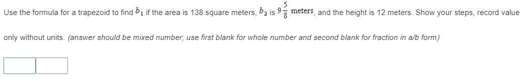 Use the formula for a trapezoid to find 1 if the area is 138 square meters, 62 is 93 meters, and the height is 12 meters. Show your steps, record value
only without units. (answer should be mixed number; use first blank for whole number and second blank for fraction in a/b form)
