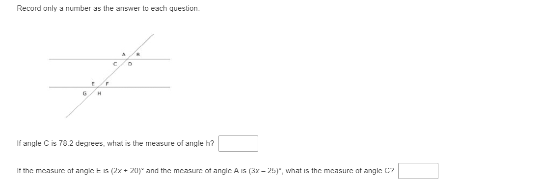 Record only a number as the answer to each question.
F
G
If angle C is 78.2 degrees, what is the measure of angle h?
If the measure of angle E is (2x + 20)° and the measure of angle A is (3x – 25)°, what is the measure of angle C?
