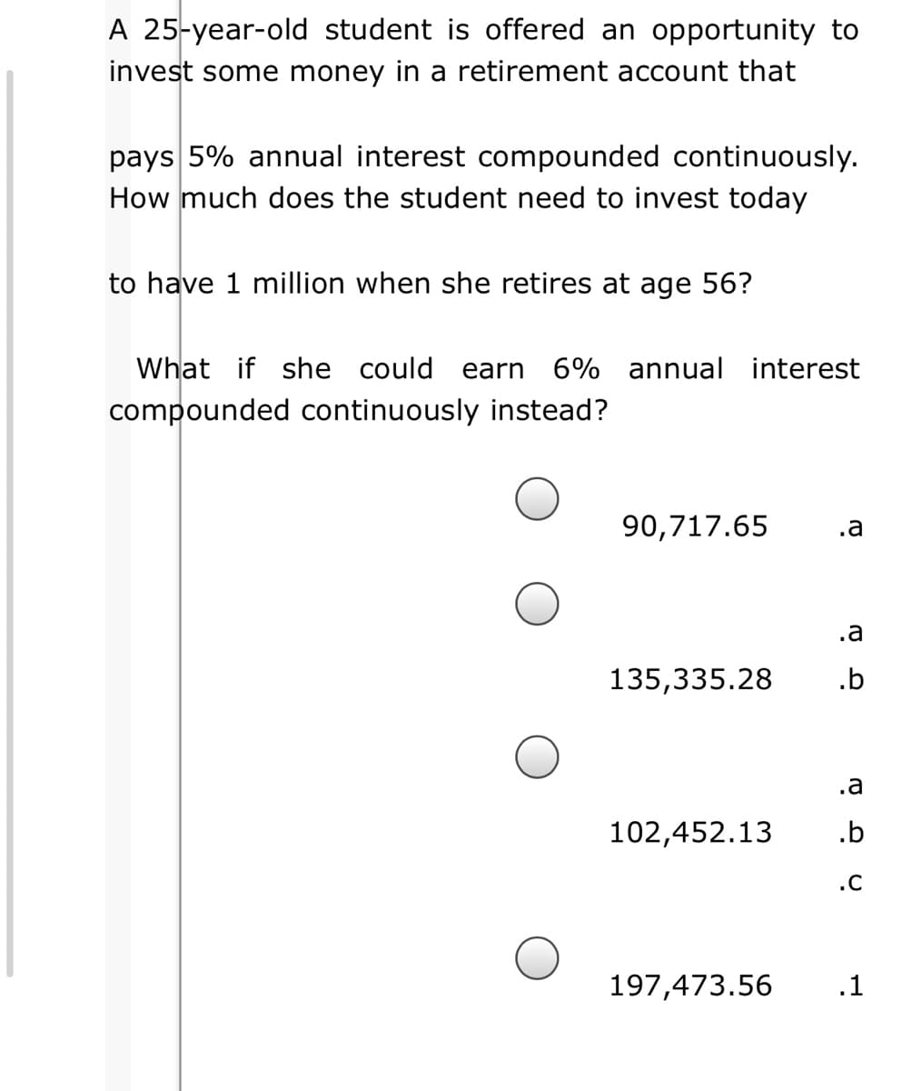A 25-year-old student is offered an opportunity to
invest some money in a retirement account that
pays 5% annual interest compounded continuously.
How much does the student need to invest today
to have 1 million when she retires at age 56?
What if she could
earn 6% annual interest
compounded continuously instead?
90,717.65
.a
.a
135,335.28
.b
.a
102,452.13
.b
.C
197,473.56
.1
