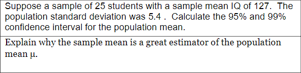 Suppose a sample of 25 students with a sample mean IQ of 127. The
population standard deviation was 5.4. Calculate the 95% and 99%
confidence interval for the population mean.
Explain why the sample mean is a great estimator of the population
mean u.
