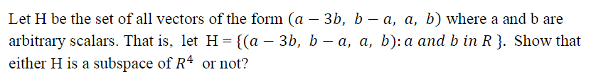 Let H be the set of all vectors of the form (a – 3b, b – a, a, b) where a and b are
arbitrary scalars. That is, let H={(a – 3b, b – a, a, b): a and b in R }. Show that
either H is a subspace of R4 or not?
