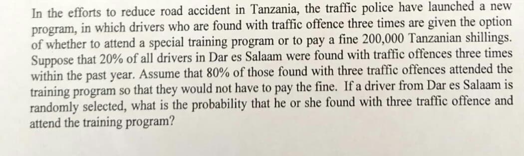 In the efforts to reduce road accident in Tanzania, the traffic police have launched a new
program, in which drivers who are found with traffic offence three times are given the option
of whether to attend a special training program or to pay a fine 200,000 Tanzanian shillings.
Suppose that 20% of all drivers in Dar es Salaam were found with traffic offences three times
within the past year. Assume that 80% of those found with three traffic offences attended the
training program so that they would not have to pay the fine. If a driver from Dar es Salaam is
randomly selected, what is the probability that he or she found with three traffic offence and
attend the training program?
