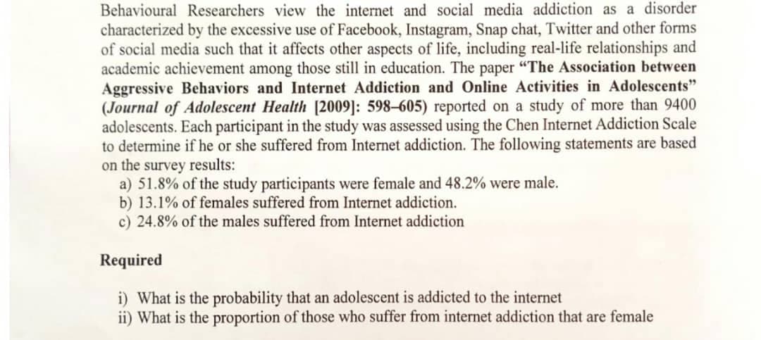 Behavioural Researchers view the internet and social media addiction as a disorder
characterized by the excessive use of Facebook, Instagram, Snap chat, Twitter and other forms
of social media such that it affects other aspects of life, including real-life relationships and
academic achievement among those still in education. The paper "The Association between
Aggressive Behaviors and Internet Addiction and Online Activities in Adolescents"
(Journal of Adolescent Health [2009]: 598–605) reported on a study of more than 9400
adolescents. Each participant in the study was assessed using the Chen Internet Addiction Scale
to determine if he or she suffered from Internet addiction. The following statements are based
on the survey results:
a) 51.8% of the study participants were female and 48.2% were male.
b) 13.1% of females suffered from Internet addiction.
c) 24.8% of the males suffered from Internet addiction
Required
i) What is the probability that an adolescent is addicted to the internet
ii) What is the proportion of those who suffer from internet addiction that are female
