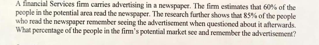 A financial Services firm carries advertising in a newspaper. The firm estimates that 60% of the
people in the potential area read the newspaper. The research further shows that 85% of the people
who read the newspaper remember seeing the advertisement when questioned about it afterwards.
What percentage of the people in the firm's potential market see and remember the advertisement?
