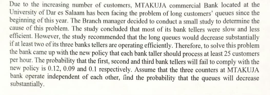 Due to the increasing number of customers, MTAKUJA commercial Bank located at the
University of Dar es Salaam has been facing the problem of long customers' queues since the
beginning of this year. The Branch manager decided to conduct a small study to determine the
cause of this problem. The study concluded that most of its bank tellers were slow and less
efficient. However, the study recommended that the long queues would decrease substantially
if at least two of its three banks tellers are operating efficiently. Therefore, to solve this problem
the bank came up with the new policy that each bank taller should process at least 25 customers
per hour. The probability that the first, second and third bank tellers will fail to comply with the
new policy is 0.12, 0.09 and 0.1 respectively. Assume that the three counters at MTAKUJA
bank operate independent of each other, find the probability that the queues will decrease
substantially.
