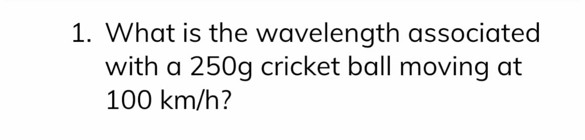 1. What is the wavelength associated
with a 250g cricket ball moving at
100 km/h?
