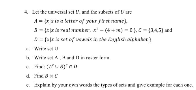 4. Let the universal set U, and the subsets of U are
A = {x\x is a letter of your first name},
B = {x|x is real number, x? - (4 + m) = 0 }, C = {3,4,5} and
D = {x\x is set of vowels in the English alphabet}
a. Write set U
b. Write set A , B and D in roster form
c. Find: (A° U B)° nD.
d. Find B x C
e. Explain by your own words the types of sets and give example for each one.
