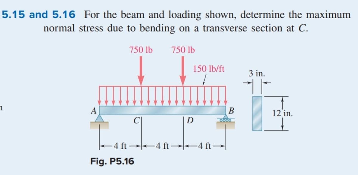-4 ft–
5.15 and 5.16 For the beam and loading shown, determine the maximum
normal stress due to bending on a transverse section at C.
750 lb
750 lb
150 lb/ft
3 in.
A
В
12 in.
D
2000
-4 ft →-4 ft →-4 ft –|
Fig. P5.16
