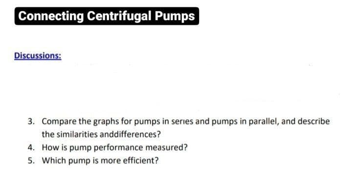 Connecting Centrifugal Pumps
Discussions:
3. Compare the graphs for pumps in series and pumps in parallel, and describe
the similarities and differences?
4. How is pump performance measured?
5. Which pump is more efficient?